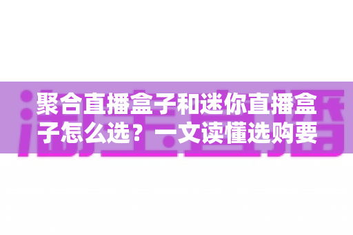 聚合直播盒子和迷你直播盒子怎么选？一文读懂选购要点与避坑指南