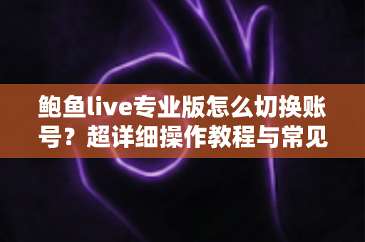 鲍鱼live专业版怎么切换账号？超详细操作教程与常见问题一站式解答