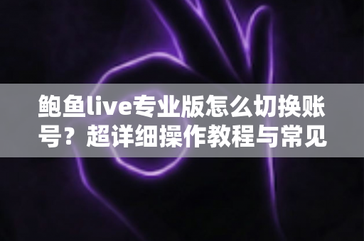 鲍鱼live专业版怎么切换账号？超详细操作教程与常见问题一站式解答