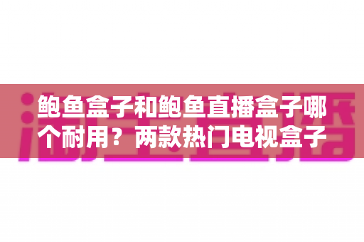 鲍鱼盒子和鲍鱼直播盒子哪个耐用？两款热门电视盒子耐用性深度对比与选购指南