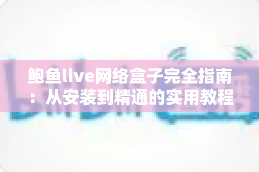 鲍鱼live网络盒子完全指南：从安装到精通的实用教程，一文读懂所有操作技巧