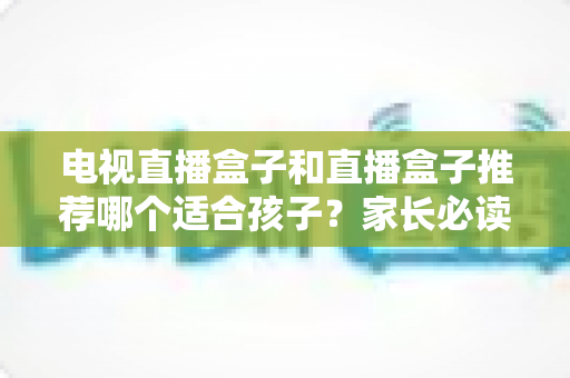 电视直播盒子和直播盒子推荐哪个适合孩子?家长必读的全面选购与使用指南 电视直播盒子和直播盒子推荐哪个适合孩子?家长必读的全面选购与使用指南