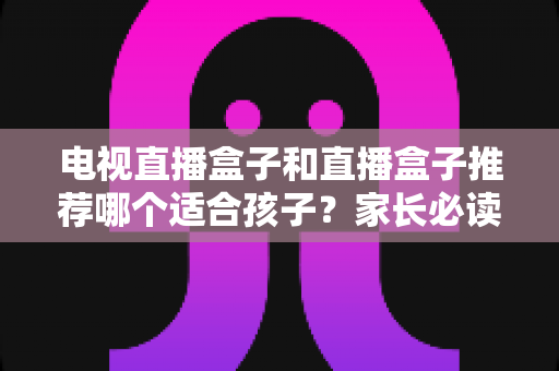 电视直播盒子和直播盒子推荐哪个适合孩子?家长必读的全面选购与使用指南 电视直播盒子和直播盒子推荐哪个适合孩子?家长必读的全面选购与使用指南