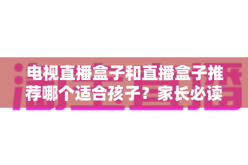 电视直播盒子和直播盒子推荐哪个适合孩子?家长必读的全面选购与使用指南 电视直播盒子和直播盒子推荐哪个适合孩子?家长必读的全面选购与使用指南