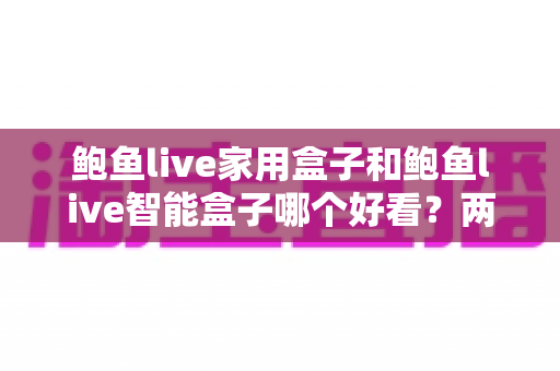 鲍鱼live家用盒子和鲍鱼live智能盒子哪个好看?两款人气电视盒子外观颜值深度对比全攻略 鲍鱼live家用盒子和鲍鱼live智能盒子哪个好看?两款人气电视盒子外观颜值深度对比全攻略