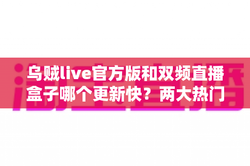 乌贼live官方版和双频直播盒子哪个更新快？两大热门直播方案迭代速度深度对比与实用选购指南