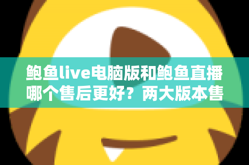 鲍鱼live电脑版和鲍鱼直播哪个售后更好?两大版本售后服务深度对比与实用选择指南 鲍鱼live电脑版和鲍鱼直播哪个售后更好?两大版本售后服务深度对比与实用选择指南