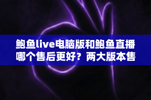 鲍鱼live电脑版和鲍鱼直播哪个售后更好?两大版本售后服务深度对比与实用选择指南 鲍鱼live电脑版和鲍鱼直播哪个售后更好?两大版本售后服务深度对比与实用选择指南