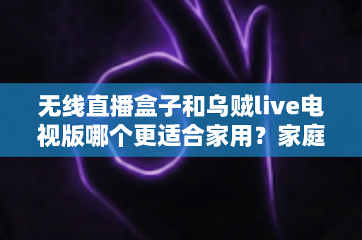 无线直播盒子和乌贼live电视版哪个更适合家用?家庭电视直播方案深度对比与选购指南 无线直播盒子和乌贼live电视版哪个更适合家用?家庭电视直播方案深度对比与选购指南