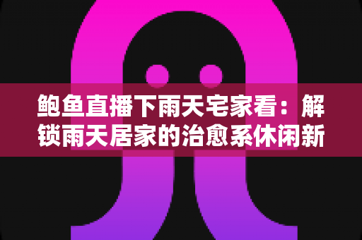 鲍鱼直播下雨天宅家看：解锁雨天居家的治愈系休闲新方式