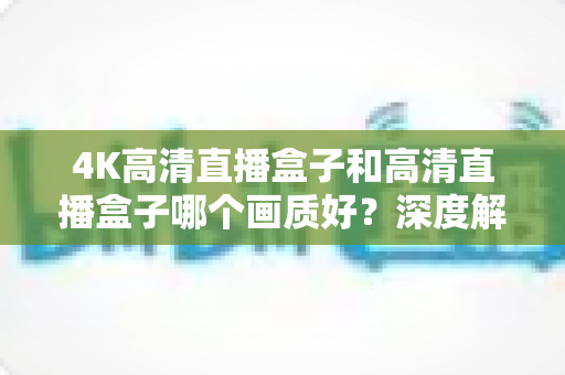 4K高清直播盒子和高清直播盒子哪个画质好？深度解析与选购全指南