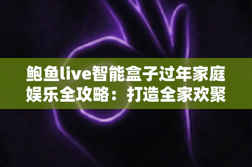 鲍鱼live智能盒子过年家庭娱乐全攻略：打造全家欢聚的智慧客厅新体验