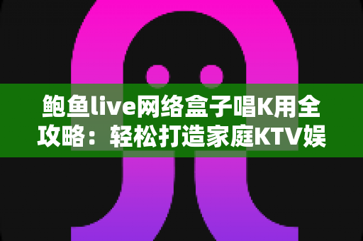 鲍鱼live网络盒子唱K用全攻略:轻松打造家庭KTV娱乐中心 鲍鱼live网络盒子唱K用全攻略:轻松打造家庭KTV娱乐中心