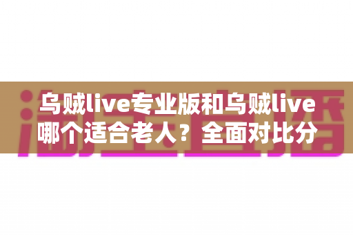 乌贼live专业版和乌贼live哪个适合老人？全面对比分析助您轻松选择