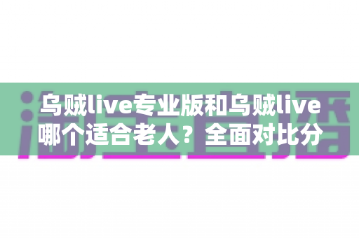 乌贼live专业版和乌贼live哪个适合老人？全面对比分析助您轻松选择
