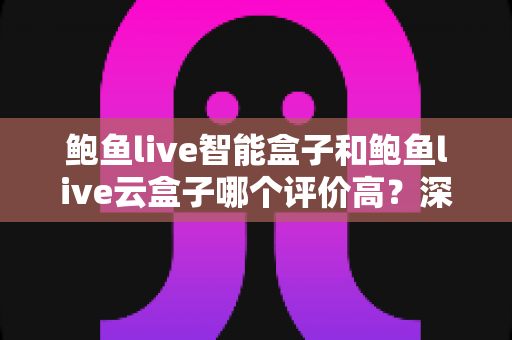 鲍鱼live智能盒子和鲍鱼live云盒子哪个评价高？深度对比测评助你选购不踩坑