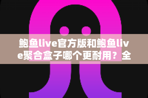 鲍鱼live官方版和鲍鱼live聚合盒子哪个更耐用？全方位对比解析与耐用性选购指南