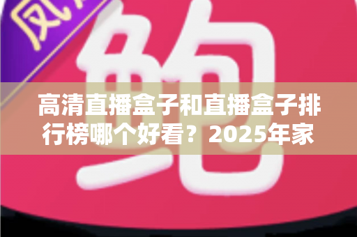 高清直播盒子和直播盒子排行榜哪个好看?2025年家庭影音选购深度指南帮你避坑 高清直播盒子和直播盒子排行榜哪个好看?2025年家庭影音选购深度指南帮你避坑