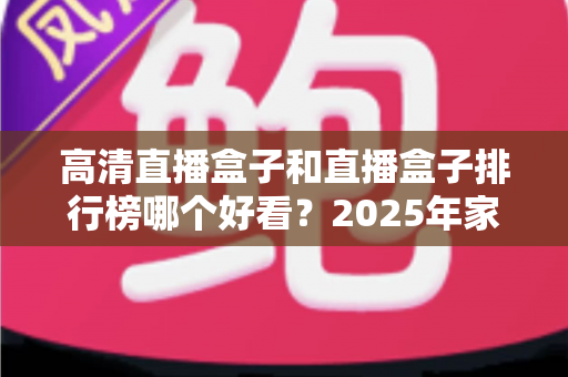 高清直播盒子和直播盒子排行榜哪个好看？2025年家庭影音选购深度指南帮你避坑
