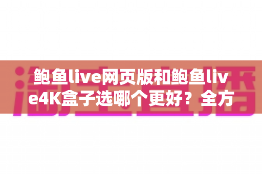 鲍鱼live网页版和鲍鱼live4K盒子选哪个更好？全方位对比评测帮您轻松做决定