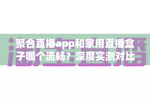 聚合直播app和家用直播盒子哪个流畅?深度实测对比与选购避坑指南 聚合直播app和家用直播盒子哪个流畅?深度实测对比与选购避坑指南