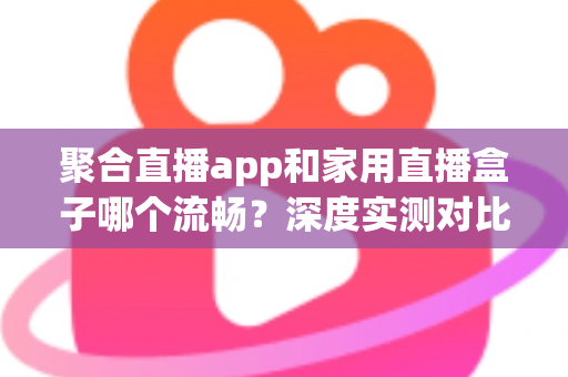 聚合直播app和家用直播盒子哪个流畅?深度实测对比与选购避坑指南 聚合直播app和家用直播盒子哪个流畅?深度实测对比与选购避坑指南