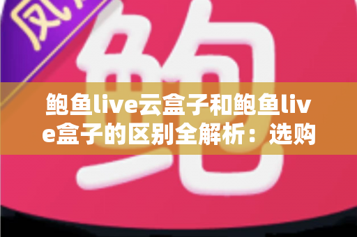 鲍鱼live云盒子和鲍鱼live盒子的区别全解析:选购前必读的深度对比指南 鲍鱼live云盒子和鲍鱼live盒子的区别全解析:选购前必读的深度对比指南