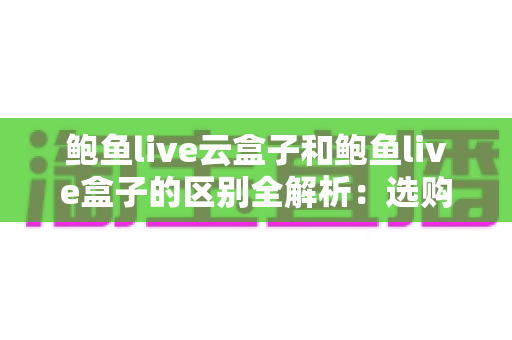 鲍鱼live云盒子和鲍鱼live盒子的区别全解析：选购前必读的深度对比指南