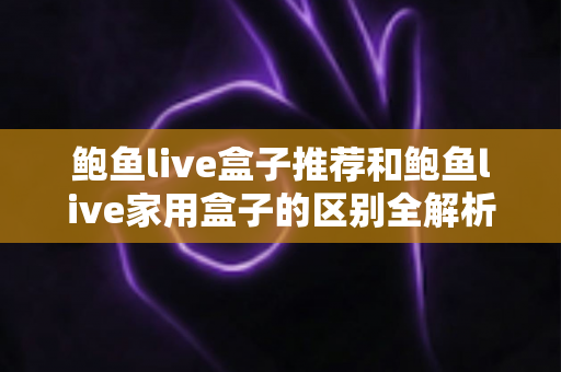 鲍鱼live盒子推荐和鲍鱼live家用盒子的区别全解析：一文帮你选对电视盒子