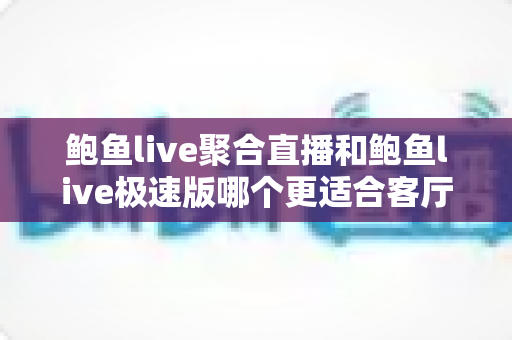 鲍鱼live聚合直播和鲍鱼live极速版哪个更适合客厅？多维度深度对比帮你选出大屏观影最优解