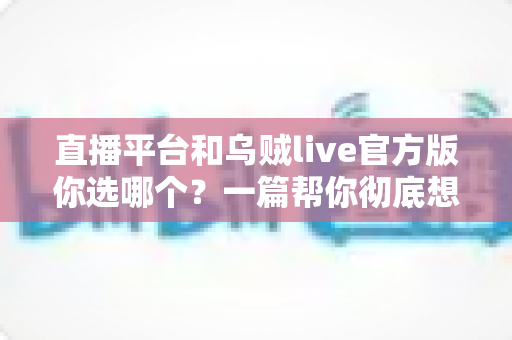直播平台和乌贼live官方版你选哪个?一篇帮你彻底想清楚的深度对比指南 直播平台和乌贼live官方版你选哪个?一篇帮你彻底想清楚的深度对比指南