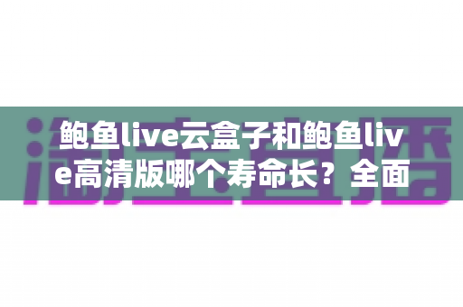 鲍鱼live云盒子和鲍鱼live高清版哪个寿命长?全面解析使用寿命差异与延长技巧 鲍鱼live云盒子和鲍鱼live高清版哪个寿命长?全面解析使用寿命差异与延长技巧