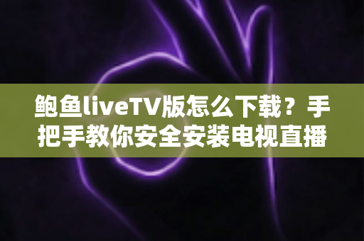鲍鱼liveTV版怎么下载？手把手教你安全安装电视直播应用全攻略