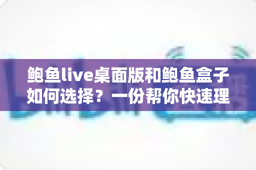 鲍鱼live桌面版和鲍鱼盒子如何选择?一份帮你快速理清思路的实用对比指南 鲍鱼live桌面版和鲍鱼盒子如何选择?一份帮你快速理清思路的实用对比指南