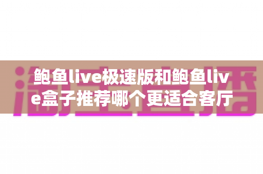 鲍鱼live极速版和鲍鱼live盒子推荐哪个更适合客厅?客厅大屏观影方案深度对比与选购全攻略 鲍鱼live极速版和鲍鱼live盒子推荐哪个更适合客厅?客厅大屏观影方案深度对比与选购全攻略