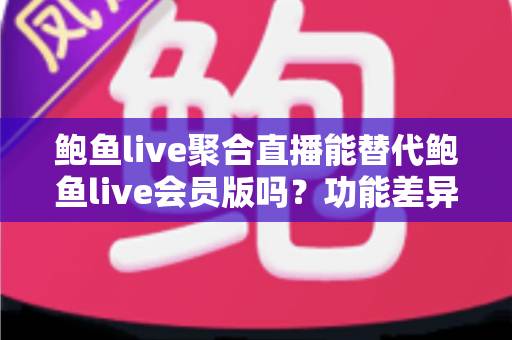 鲍鱼live聚合直播能替代鲍鱼live会员版吗？功能差异、使用风险与选择建议全解析