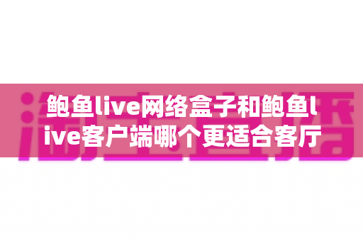 鲍鱼live网络盒子和鲍鱼live客户端哪个更适合客厅?客厅大屏观影方案深度对比与选购全攻略 鲍鱼live网络盒子和鲍鱼live客户端哪个更适合客厅?客厅大屏观影方案深度对比与选购全攻略