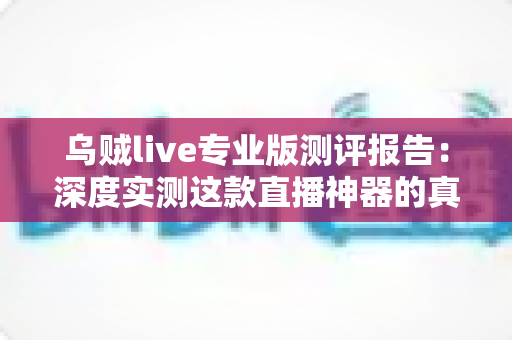 乌贼live专业版测评报告：深度实测这款直播神器的真实表现，主播进阶必看