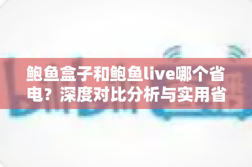 鲍鱼盒子和鲍鱼live哪个省电?深度对比分析与实用省电技巧全指南 鲍鱼盒子和鲍鱼live哪个省电?深度对比分析与实用省电技巧全指南