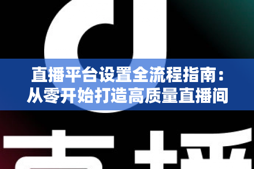 直播平台设置全流程指南：从零开始打造高质量直播间的完整攻略