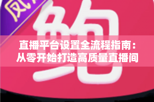 直播平台设置全流程指南：从零开始打造高质量直播间的完整攻略