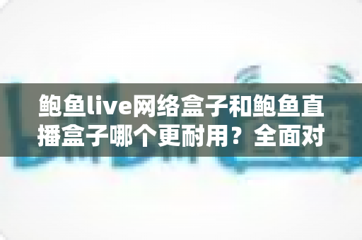 鲍鱼live网络盒子和鲍鱼直播盒子哪个更耐用?全面对比与选购指南 鲍鱼live网络盒子和鲍鱼直播盒子哪个更耐用?全面对比与选购指南