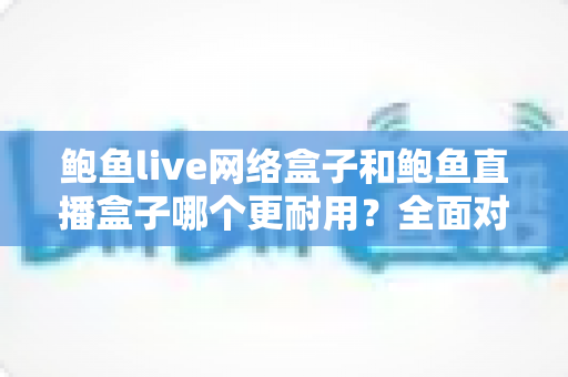 鲍鱼live网络盒子和鲍鱼直播盒子哪个更耐用？全面对比与选购指南