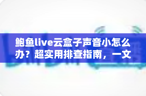 鲍鱼live云盒子声音小怎么办?超实用排查指南,一文解决音量烦恼! 鲍鱼live云盒子声音小怎么办?超实用排查指南,一文解决音量烦恼!