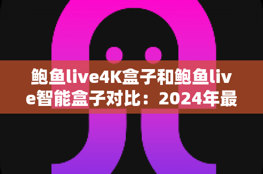 鲍鱼live4K盒子和鲍鱼live智能盒子对比：2024年最全面选购指南，帮你找到最适合的电视盒子