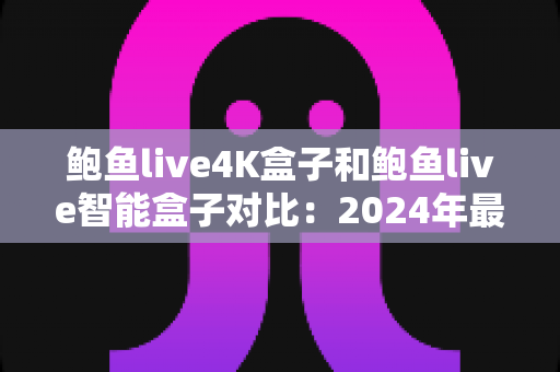 鲍鱼live4K盒子和鲍鱼live智能盒子对比：2024年最全面选购指南，帮你找到最适合的电视盒子