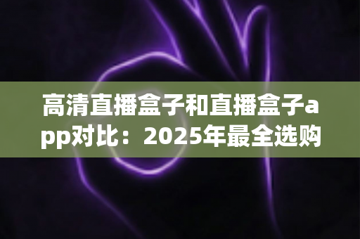 高清直播盒子和直播盒子app对比：2025年最全选购指南，帮你找到最适合的直播方案