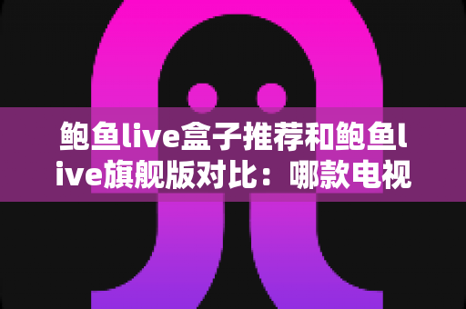 鲍鱼live盒子推荐和鲍鱼live旗舰版对比：哪款电视盒子更适合你？一文看懂选购要点
