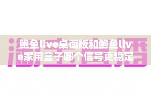 鲍鱼live桌面版和鲍鱼live家用盒子哪个信号更稳定？信号稳定性深度对比与选购实用指南