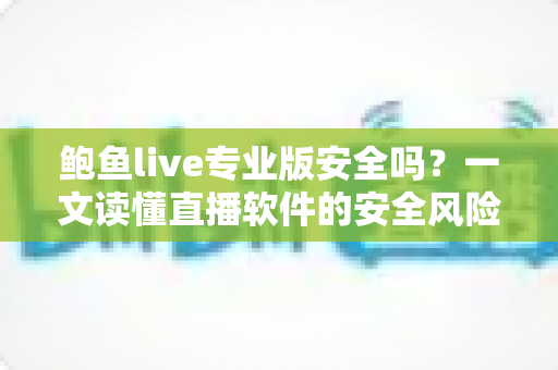 鲍鱼live专业版安全吗？一文读懂直播软件的安全风险与避坑实用指南